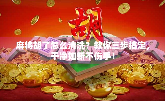 麻将胡了怎么清洗？教你三步搞定，干净如新不伤手！